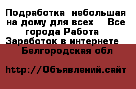 Подработка- небольшая на дому для всех. - Все города Работа » Заработок в интернете   . Белгородская обл.